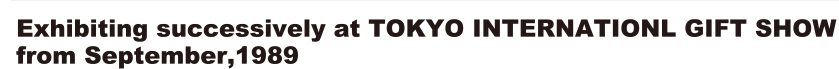 Exhibiting successively at TOKYO INTERNATIONL GIFT SHOW from September,1989